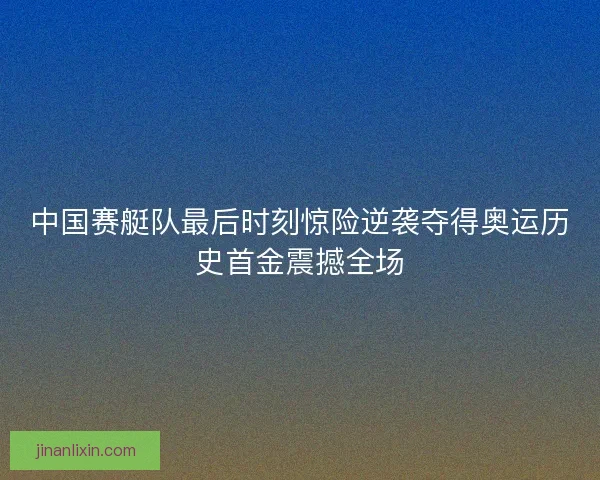 中国赛艇队最后时刻惊险逆袭夺得奥运历史首金震撼全场