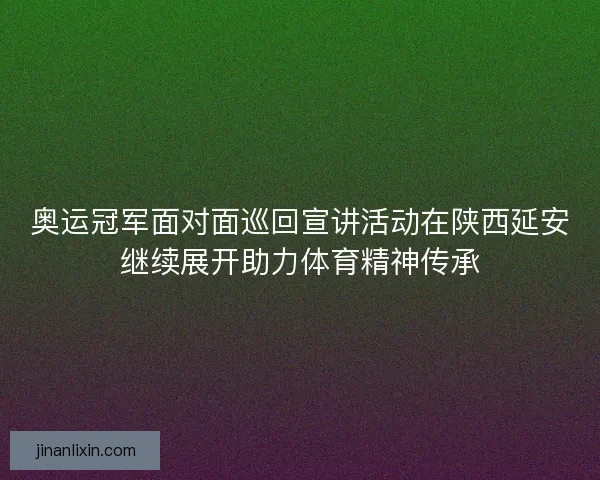 奥运冠军面对面巡回宣讲活动在陕西延安继续展开助力体育精神传承