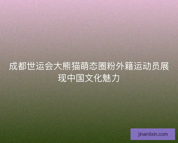 成都世运会大熊猫萌态圈粉外籍运动员展现中国文化魅力