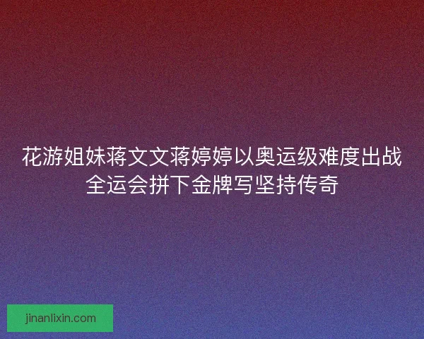花游姐妹蒋文文蒋婷婷以奥运级难度出战全运会拼下金牌写坚持传奇