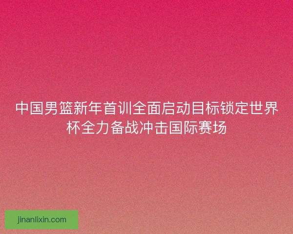 中国男篮新年首训全面启动目标锁定世界杯全力备战冲击国际赛场
