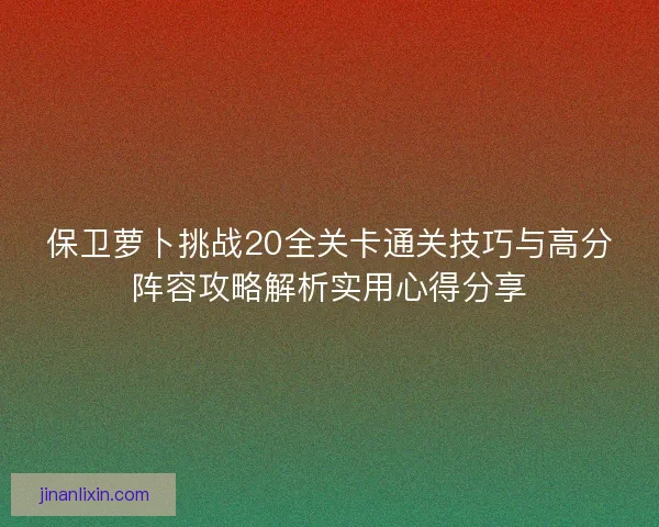 保卫萝卜挑战20全关卡通关技巧与高分阵容攻略解析实用心得分享