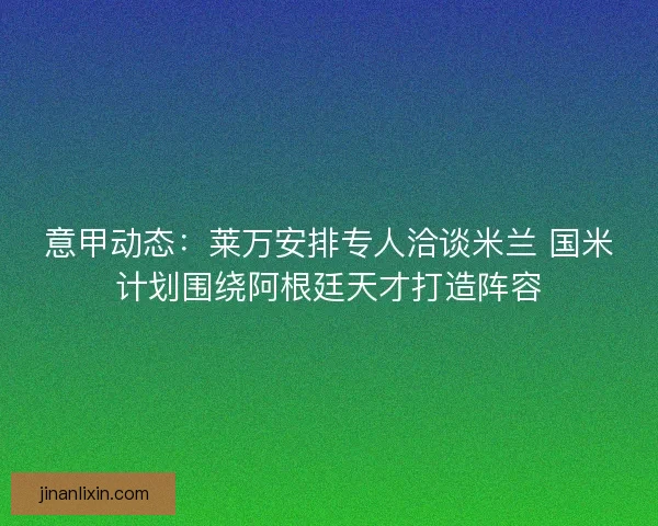 意甲动态：莱万安排专人洽谈米兰 国米计划围绕阿根廷天才打造阵容