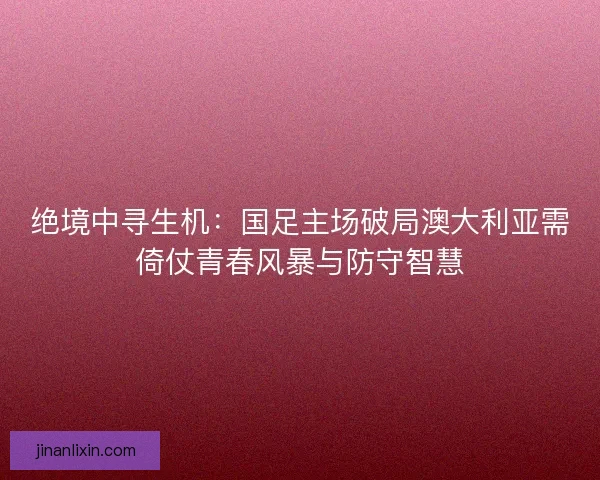 绝境中寻生机：国足主场破局澳大利亚需倚仗青春风暴与防守智慧