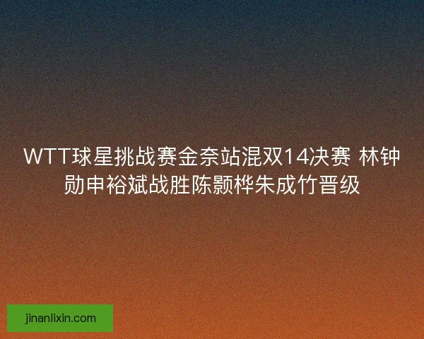 WTT球星挑战赛金奈站混双14决赛 林钟勋申裕斌战胜陈颢桦朱成竹晋级