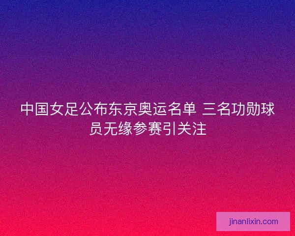 中国女足公布东京奥运名单 三名功勋球员无缘参赛引关注