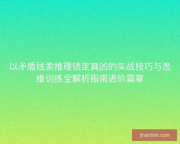 以矛盾线索推理锁定真凶的实战技巧与思维训练全解析指南进阶篇章