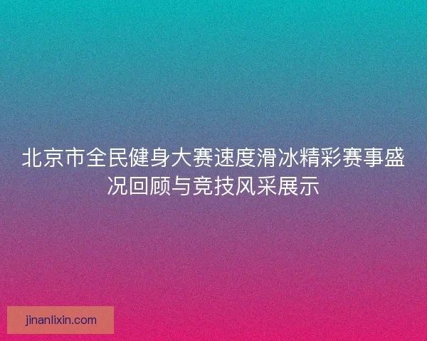 北京市全民健身大赛速度滑冰精彩赛事盛况回顾与竞技风采展示