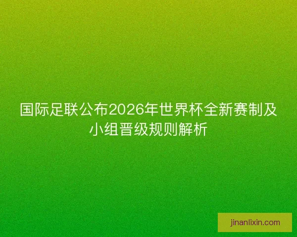 国际足联公布2026年世界杯全新赛制及小组晋级规则解析