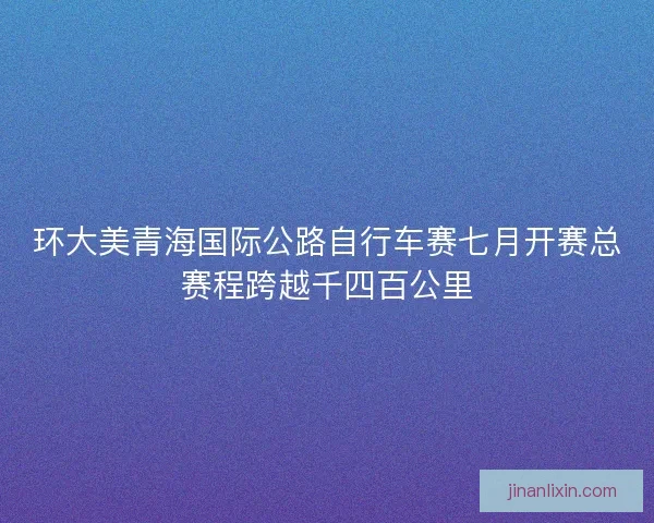 环大美青海国际公路自行车赛七月开赛总赛程跨越千四百公里