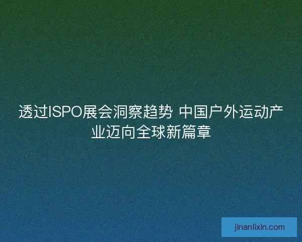透过ISPO展会洞察趋势 中国户外运动产业迈向全球新篇章