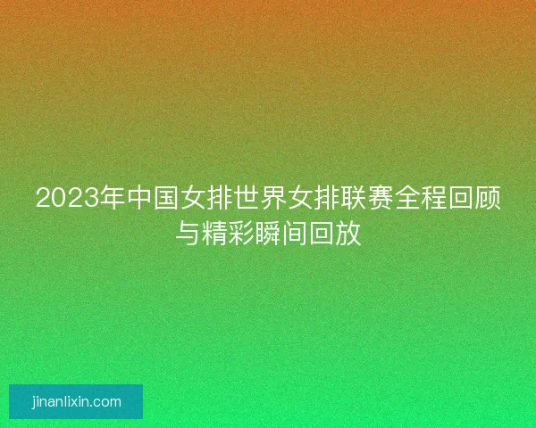 2023年中国女排世界女排联赛全程回顾与精彩瞬间回放
