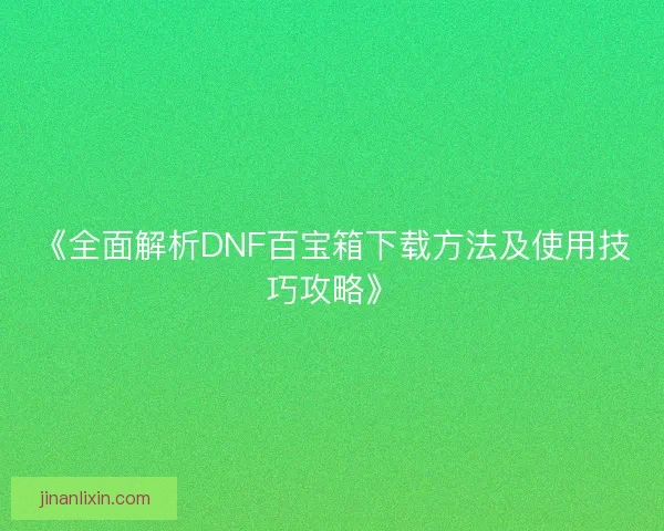 《全面解析DNF百宝箱下载方法及使用技巧攻略》