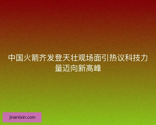 中国火箭齐发登天壮观场面引热议科技力量迈向新高峰