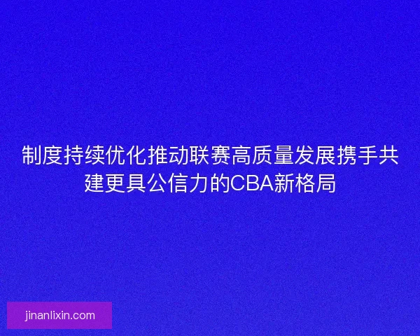 制度持续优化推动联赛高质量发展携手共建更具公信力的CBA新格局