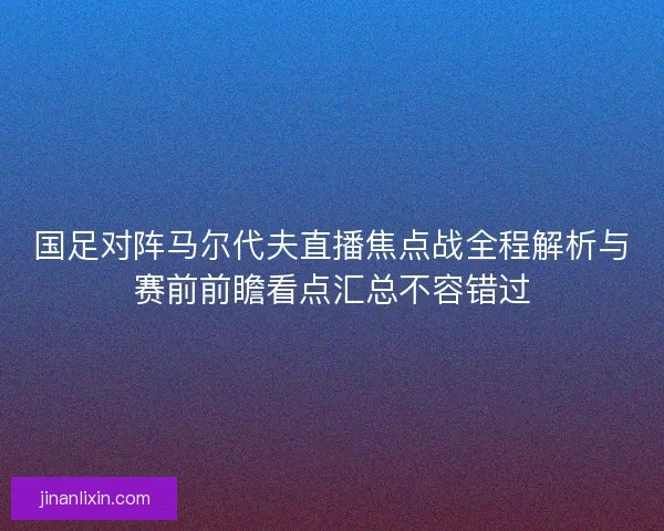 国足对阵马尔代夫直播焦点战全程解析与赛前前瞻看点汇总不容错过
