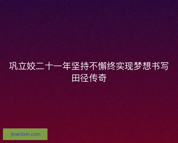 巩立姣二十一年坚持不懈终实现梦想书写田径传奇