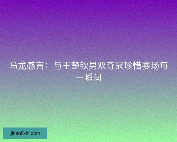 马龙感言：与王楚钦男双夺冠珍惜赛场每一瞬间