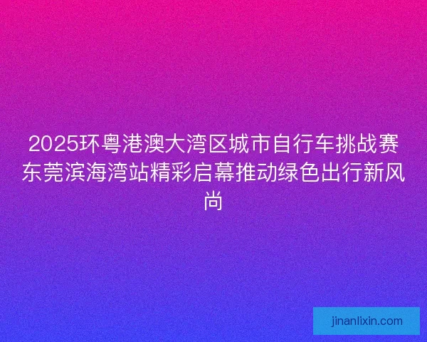 2025环粤港澳大湾区城市自行车挑战赛东莞滨海湾站精彩启幕推动绿色出行新风尚