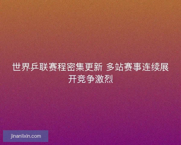 世界乒联赛程密集更新 多站赛事连续展开竞争激烈 世界乒联赛程密集更新 多站赛事连续展开竞争激烈