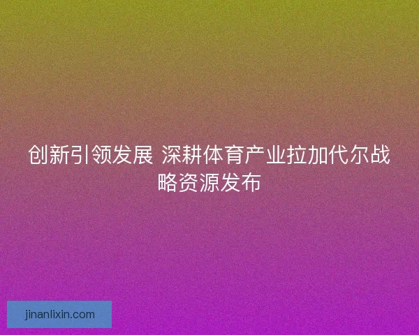 创新引领发展 深耕体育产业拉加代尔战略资源发布 创新引领发展 深耕体育产业拉加代尔战略资源发布