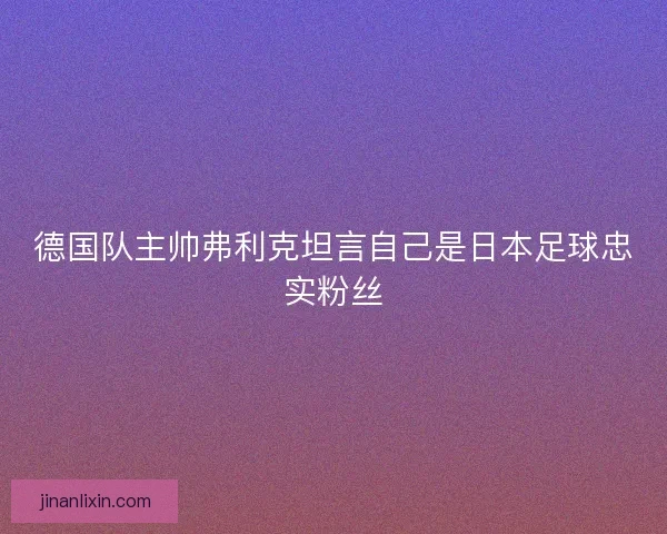 德国队主帅弗利克坦言自己是日本足球忠实粉丝