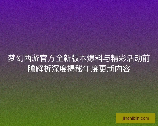 梦幻西游官方全新版本爆料与精彩活动前瞻解析深度揭秘年度更新内容