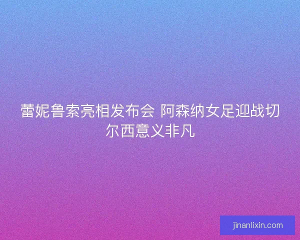 蕾妮鲁索亮相发布会 阿森纳女足迎战切尔西意义非凡 蕾妮鲁索亮相发布会 阿森纳女足迎战切尔西意义非凡
