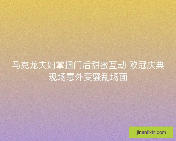 马克龙夫妇掌掴门后甜蜜互动 欧冠庆典现场意外变骚乱场面