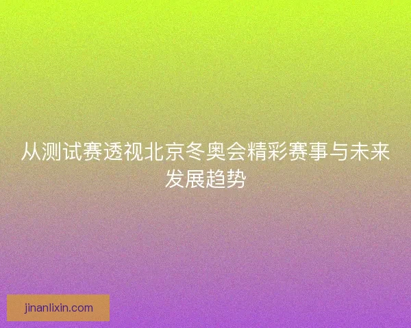 从测试赛透视北京冬奥会精彩赛事与未来发展趋势