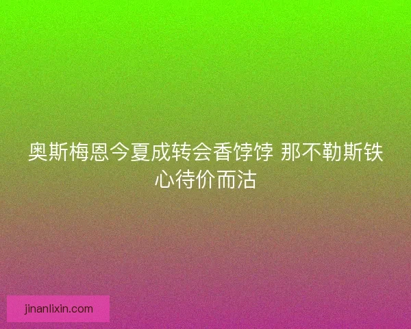 奥斯梅恩今夏成转会香饽饽 那不勒斯铁心待价而沽