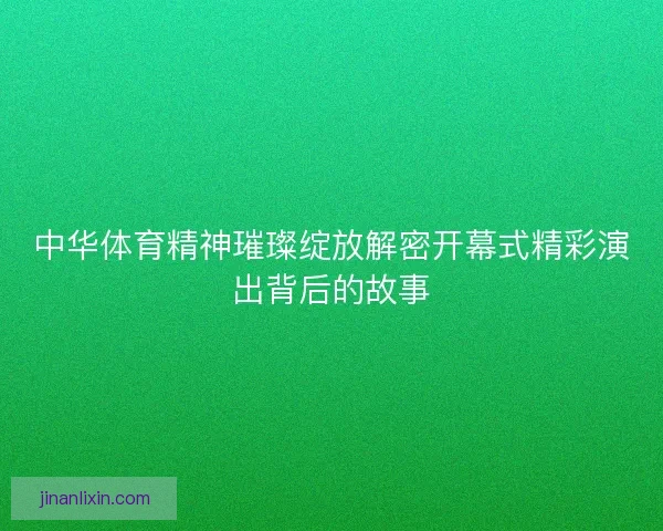 中华体育精神璀璨绽放解密开幕式精彩演出背后的故事 中华体育精神璀璨绽放解密开幕式精彩演出背后的故事