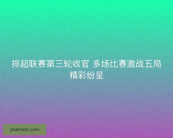 排超联赛第三轮收官 多场比赛激战五局精彩纷呈