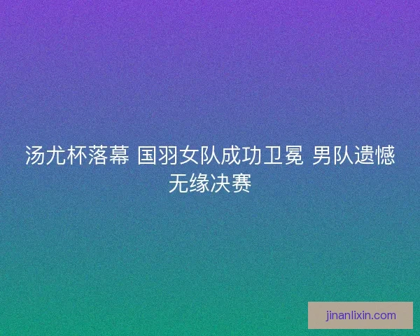 汤尤杯落幕 国羽女队成功卫冕 男队遗憾无缘决赛 汤尤杯落幕 国羽女队成功卫冕 男队遗憾无缘决赛