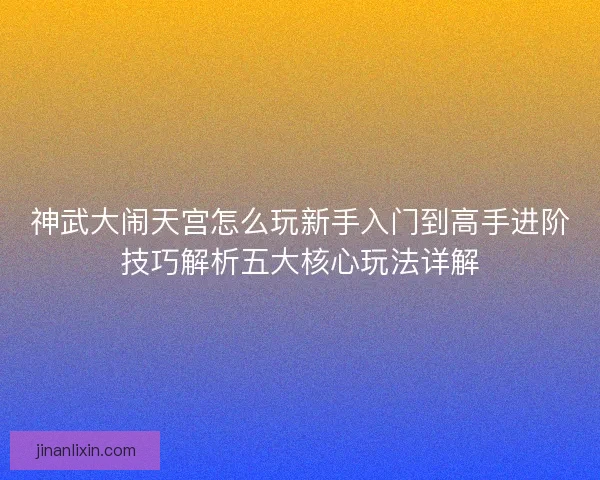 神武大闹天宫怎么玩新手入门到高手进阶技巧解析五大核心玩法详解 神武大闹天宫怎么玩新手入门到高手进阶技巧解析五大核心玩法详解