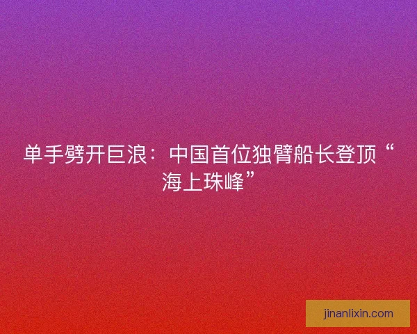 单手劈开巨浪：中国首位独臂船长登顶 “海上珠峰”