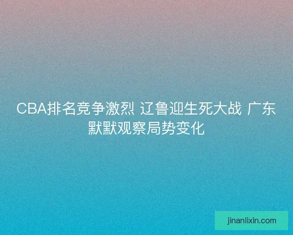 CBA排名竞争激烈 辽鲁迎生死大战 广东默默观察局势变化
