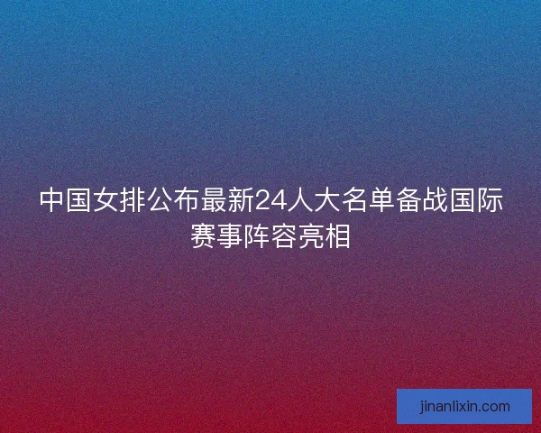 中国女排公布最新24人大名单备战国际赛事阵容亮相