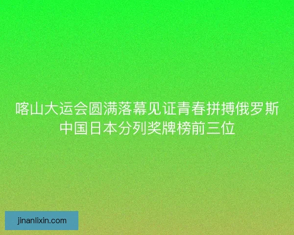 喀山大运会圆满落幕见证青春拼搏俄罗斯中国日本分列奖牌榜前三位